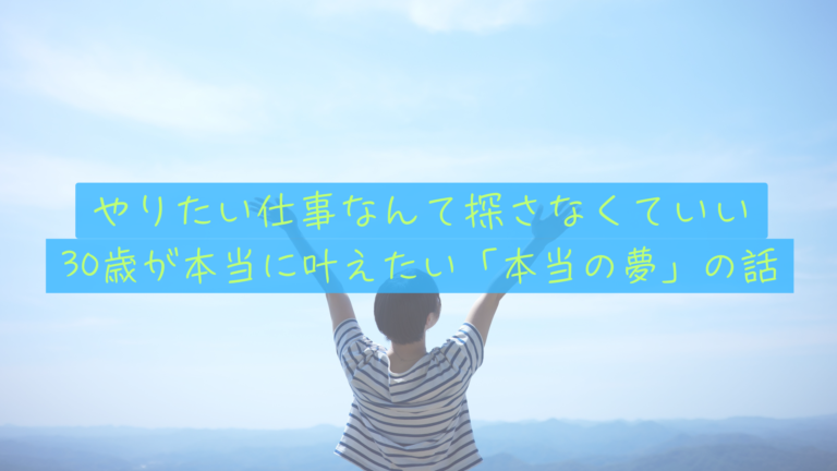 【やりたいことがない】と悩む君へ。仕事はただの手段。30歳の私が本当に叶えたい「本当の夢」の話